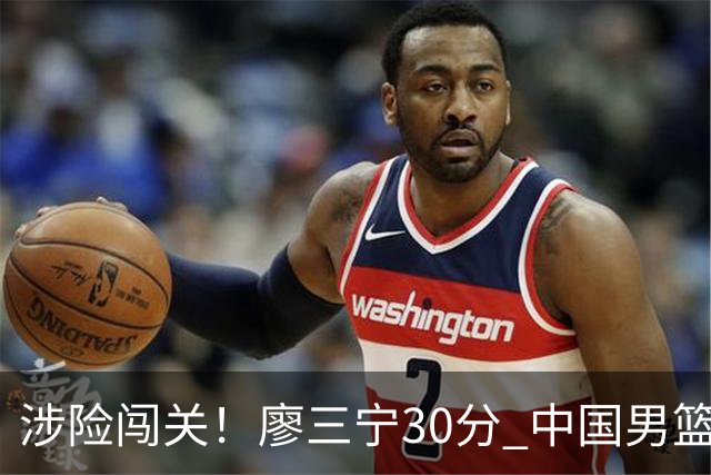 涉险闯关！廖三宁30分 中国男篮4人得分上双淘汰沙特闯入亚运4强